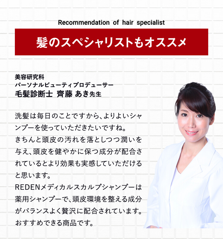 毛髪診断士も推奨! 洗髪は毎日のことですから、よりよいシャンプーを使っていただきたいですね。きちんと頭皮の汚れを落としつつ潤いを与え、頭皮を健やかに保つ成分が配合されているとより効果も実感していただけると思います。そのうえで、リデンメディカルシャンプーは薬用シャンプーでもありますし、頭皮環境を整える成分がバランスよく贅沢に配合されています。私自身もおすすめできる商品だと思います！ 毛髪診断士  齊藤あき先生